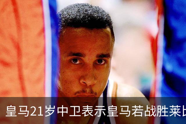 皇马21岁中卫表示皇马若战胜莱比锡，可接近欧冠8强，并欢迎中卫米利唐回归